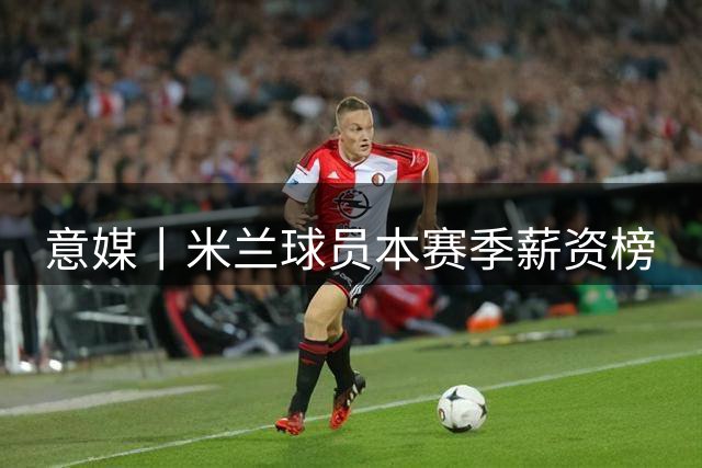意媒丨米兰球员本赛季薪资榜